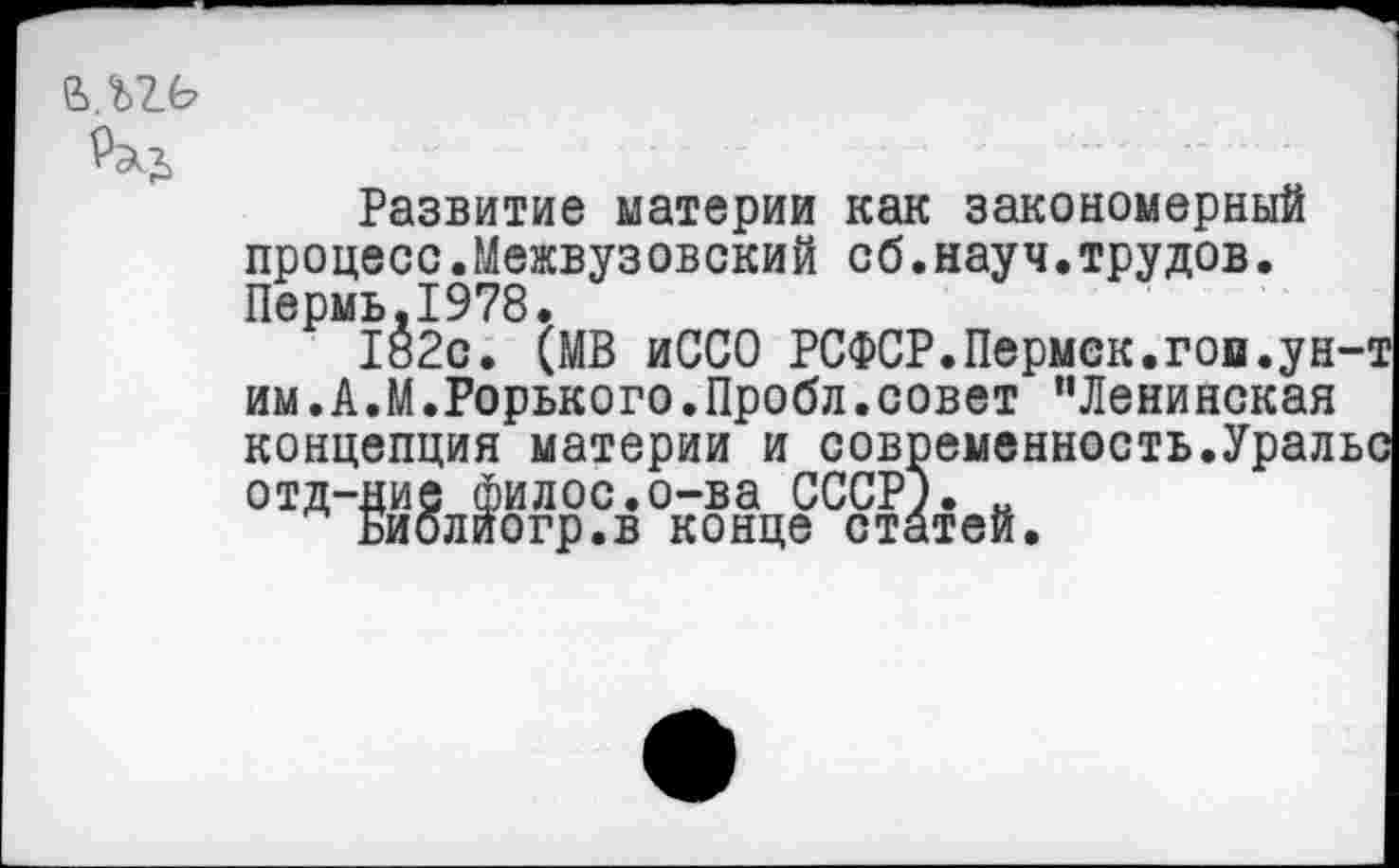 ﻿
Развитие материи как закономерный процесс.Межвузовский сб.науч.трудов. Пермь.1978.
182с. (МВ иССО РСФСР.Пермск.гои.ун-т им.А.М.Горького.Пробл.совет "Ленинская концепция материи и современность.Уральс отд-ние филос.о-ва СССР). н
Библиогр.в конце статей.